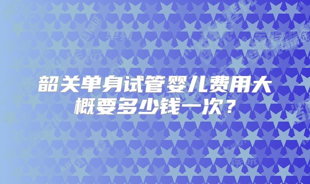韶关单身试管婴儿费用大概要多少钱一次?
