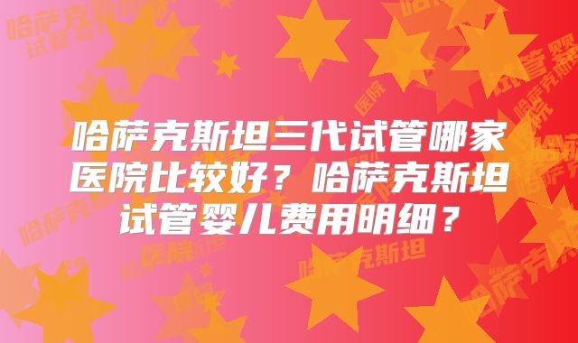 哈萨克斯坦三代试管哪家医院比较好？哈萨克斯坦试管婴儿费用明细？
