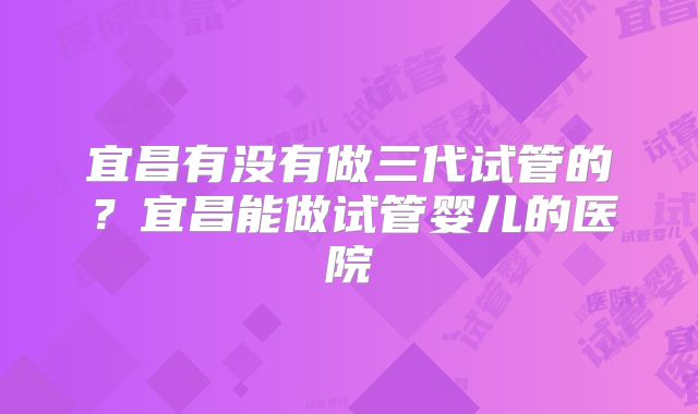 宜昌有没有做三代试管的？宜昌能做试管婴儿的医院