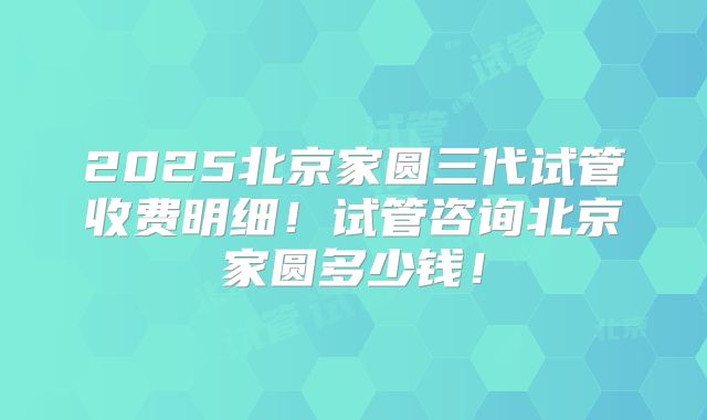 2025北京家圆三代试管收费明细！试管咨询北京家圆多少钱！