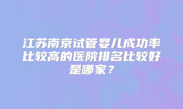 江苏南京试管婴儿成功率比较高的医院排名比较好是哪家?
