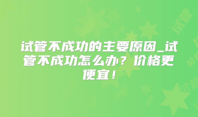 试管不成功的主要原因_试管不成功怎么办？价格更便宜！