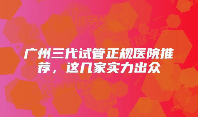 广州三代试管正规医院推荐，这几家实力出众