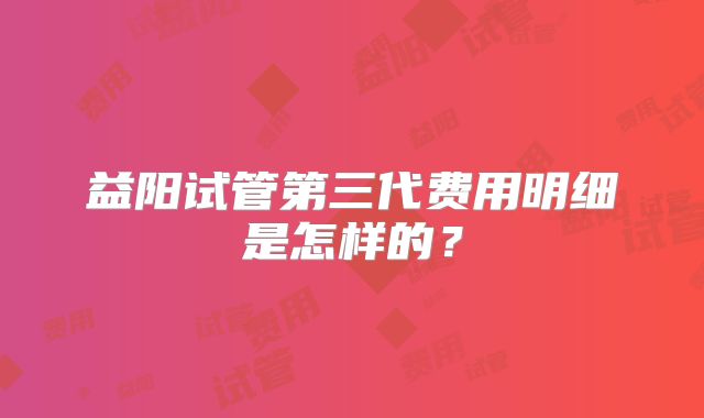 益阳试管第三代费用明细是怎样的？