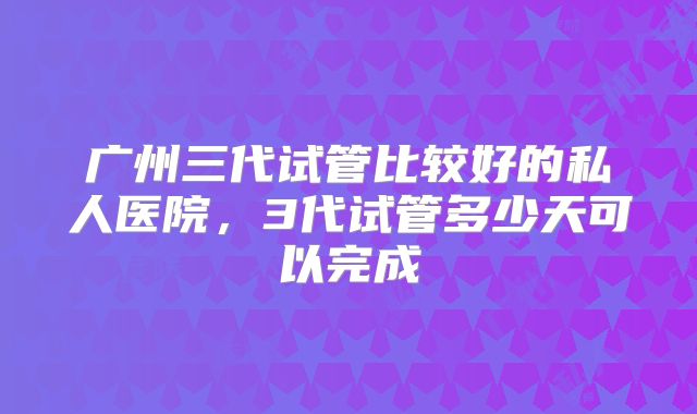 广州三代试管比较好的私人医院，3代试管多少天可以完成