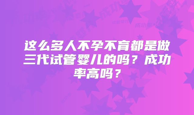 这么多人不孕不育都是做三代试管婴儿的吗？成功率高吗？