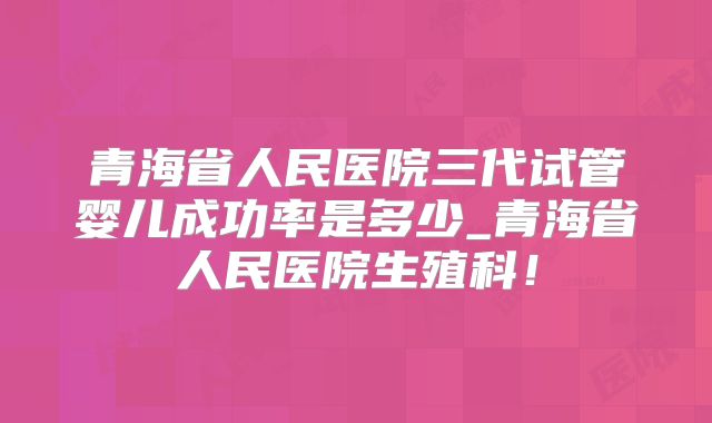 青海省人民医院三代试管婴儿成功率是多少_青海省人民医院生殖科！