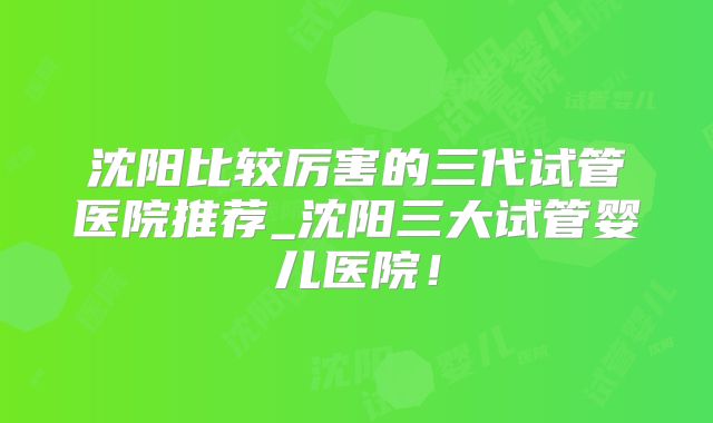 沈阳比较厉害的三代试管医院推荐_沈阳三大试管婴儿医院!