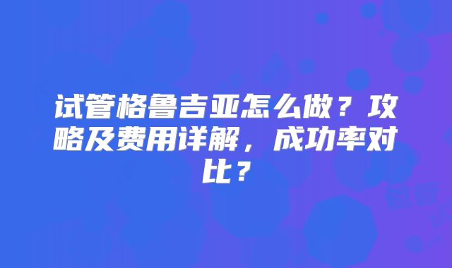 试管格鲁吉亚怎么做？攻略及费用详解，成功率对比？