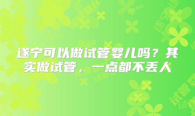 遂宁可以做试管婴儿吗?其实做试管,一点都不丢人