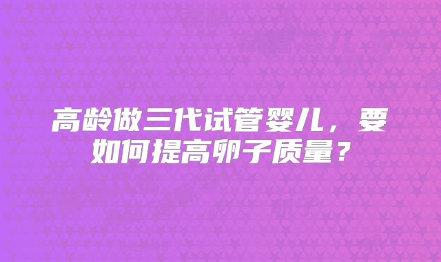 高龄做三代试管婴儿,要如何提高卵子质量?
