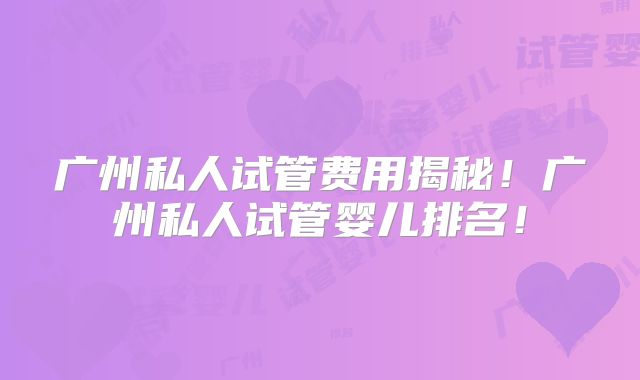 广州私人试管费用揭秘!广州私人试管婴儿排名!