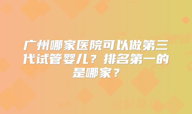 广州哪家医院可以做第三代试管婴儿？排名第一的是哪家？