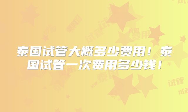 泰国试管大概多少费用!泰国试管一次费用多少钱!