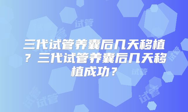 三代试管养囊后几天移植?三代试管养囊后几天移植成功?