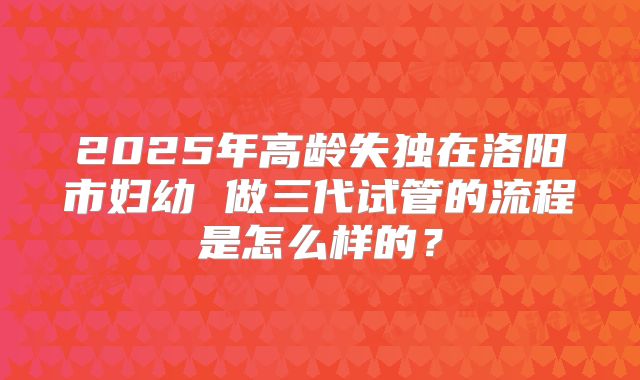 2025年高龄失独在洛阳市妇幼 做三代试管的流程是怎么样的?