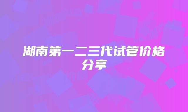 湖南第一二三代试管价格分享