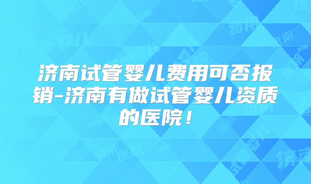 济南试管婴儿费用可否报销-济南有做试管婴儿资质的医院!