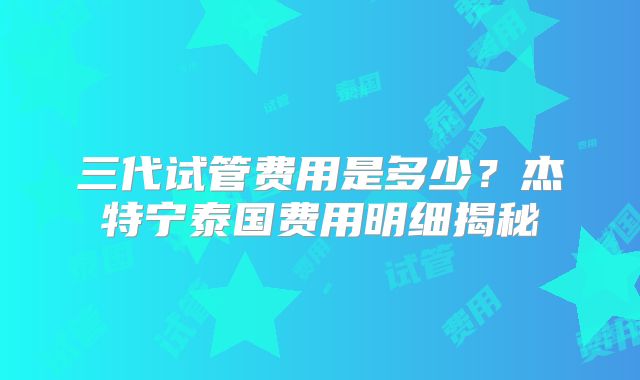三代试管费用是多少?杰特宁泰国费用明细揭秘