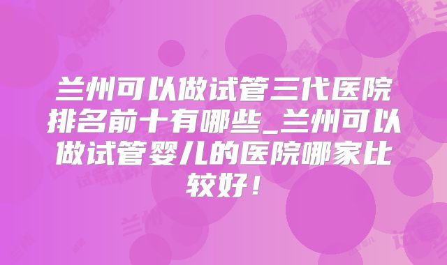 兰州可以做试管三代医院排名前十有哪些_兰州可以做试管婴儿的医院哪家比较好!