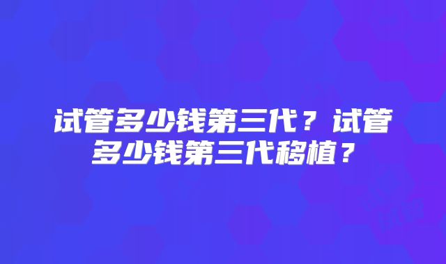 试管多少钱第三代？试管多少钱第三代移植？