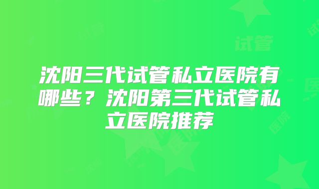 沈阳三代试管私立医院有哪些？沈阳第三代试管私立医院推荐