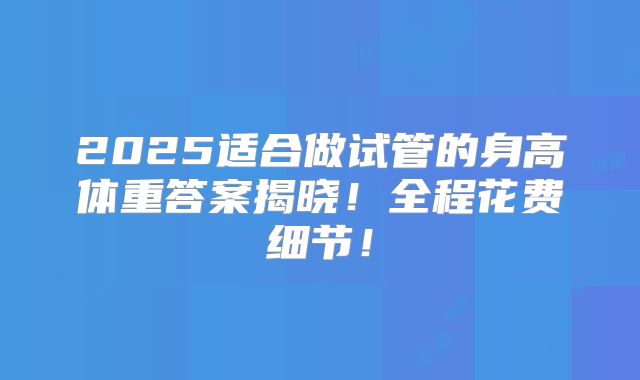 2025适合做试管的身高体重答案揭晓！全程花费细节！