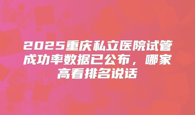 2025重庆私立医院试管成功率数据已公布，哪家高看排名说话