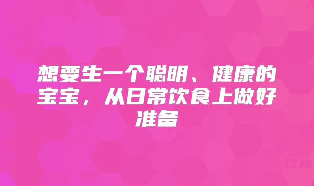 想要生一个聪明、健康的宝宝,从日常饮食上做好准备