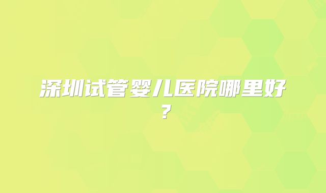 深圳试管婴儿医院哪里好?