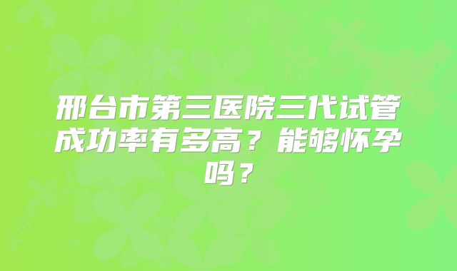 邢台市第三医院三代试管成功率有多高?能够怀孕吗?