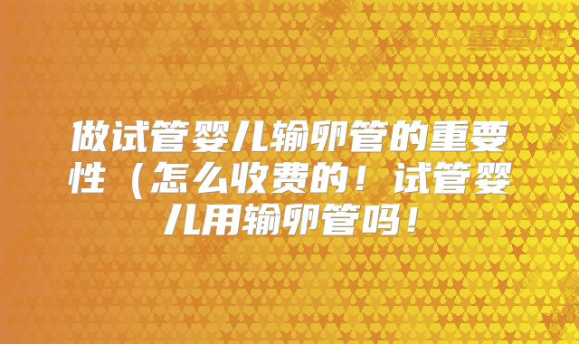 做试管婴儿输卵管的重要性（怎么收费的！试管婴儿用输卵管吗！