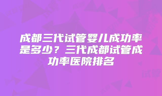 成都三代试管婴儿成功率是多少？三代成都试管成功率医院排名