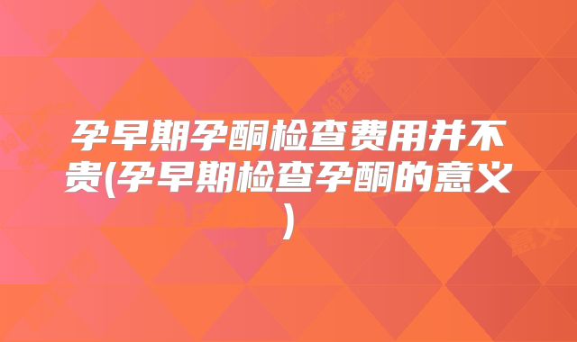 孕早期孕酮检查费用并不贵(孕早期检查孕酮的意义)