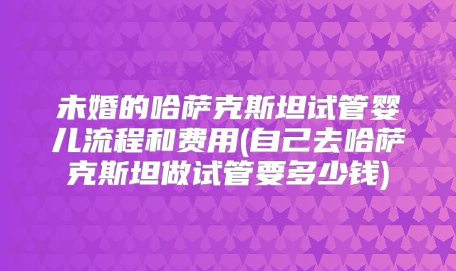 未婚的哈萨克斯坦试管婴儿流程和费用(自己去哈萨克斯坦做试管要多少钱)