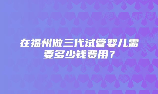 在福州做三代试管婴儿需要多少钱费用？