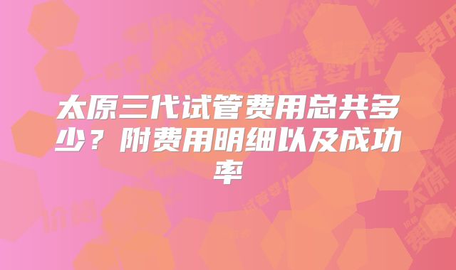 太原三代试管费用总共多少？附费用明细以及成功率