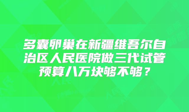 多囊卵巢在新疆维吾尔自治区人民医院做三代试管预算八万块够不够?