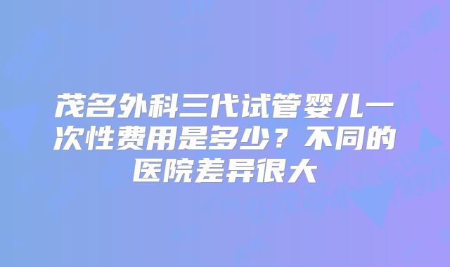 茂名外科三代试管婴儿一次性费用是多少？不同的医院差异很大