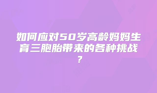 如何应对50岁高龄妈妈生育三胞胎带来的各种挑战?