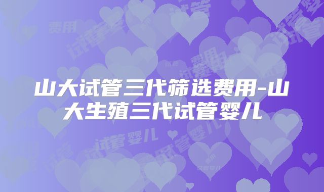 山大试管三代筛选费用-山大生殖三代试管婴儿