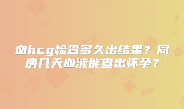 血hcg检查多久出结果？同房几天血液能查出怀孕？