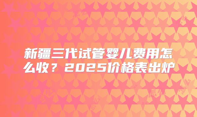 新疆三代试管婴儿费用怎么收？2025价格表出炉