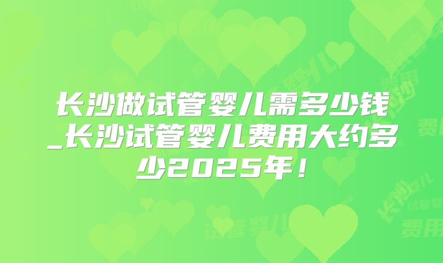 长沙做试管婴儿需多少钱_长沙试管婴儿费用大约多少2025年!
