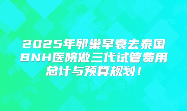 2025年卵巢早衰去泰国BNH医院做三代试管费用总计与预算规划!
