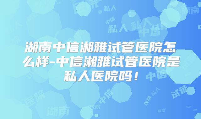湖南中信湘雅试管医院怎么样-中信湘雅试管医院是私人医院吗！