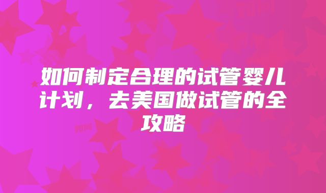 如何制定合理的试管婴儿计划，去美国做试管的全攻略