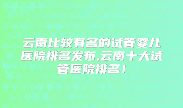 云南比较有名的试管婴儿医院排名发布,云南十大试管医院排名！