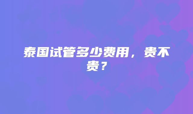 泰国试管多少费用，贵不贵？