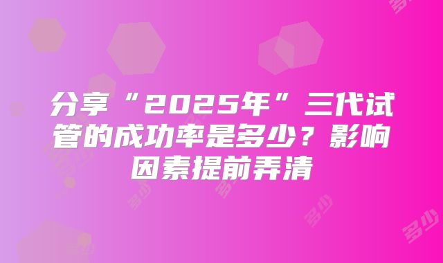 分享“2025年”三代试管的成功率是多少？影响因素提前弄清